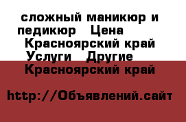 сложный маникюр и педикюр › Цена ­ 500 - Красноярский край Услуги » Другие   . Красноярский край